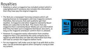Royalties
• Royalties is when a magazine has included content which is
copyrighted and if someone else includes this information
then they have pay the original magazine.
• The NLA are a newspaper licensing company which sell
copying licenses to newspapers and now magazine content.
Therefore, NLA ensures that each publisher get their
royalties. Q magazine and other magazine owned by Bauer
Media are subscribe to the NLA. This means that any
magazine that is owned by Bauer Media can use information
that they has been put in magazine that Bauer also owns, as
long as the magazine and Bauer confirm that it is allowed.
• However if a magazine wants information from another
magazine that is not owned by the same company but is
signed up with NLA they can take the information but they
will have to contact the magazine before hand.
• For my magazine I will make sure to sign it up with NLA so this
way I can be protected against other company's trying to take
my content.
 