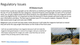 Regulatory Issues
IP/Watermark
Content that usually has copyright can be referred to as Intellectual Property (IP) and this is protected by
the law. IP can be divided into two categories; Industrial Property and Copyright. As well as IP on printed
work, you can get a digital watermark which protects any copyrighted content from any magazine online
and in any digital format. It is important to have this because it means people will have to pay you to use
your information and ideas. The best way to protect your IP is to acquire a patent. However, this can
take several years to get and costs over £5000.
Magazines such as Q will not have water marks because it will make the magazine look bad so instead
they will write the copy wright information on the inside of the front cover.
Source: https://www.ipso.co.uk/about-ipso/
I will not use watermarking in my magazine because it will not make the
magazine look good however in some of my images I will put a small bit of
information saying that the images are under a law that they can not be
copied if they are being used to make money.
 
