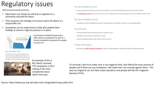 Regulatory issues
Advertising Standards Authority:
• Advertisers can choose to self and co-regulate on a
voluntarily and paid for bases
• Their purpose and strategy is to ensure every UK advert is a
responsible one.
• Complaints can be made direct to ASA who publish their
findings to ensure a rigorous process is in place.
Source: https://www.asa.org.uk/codes-and-rulings/advertising-codes.html
Committees of Advertising practice
offer advice and guidance as well as a
formal complaints procedure for people
to carry out.
An example of this is
KFC advert received
755 complaints in 2017
making it the most
complained about
advert that year.
To conclude I will try to make sure in my magazine that I will offend the least amount of
people and if there are any complaints I will make that I am covered against them. This
way my magazine can not have a bad reputation and people will like the magazine
because of this.
 