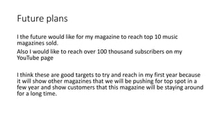 Future plans
I the future would like for my magazine to reach top 10 music
magazines sold.
Also I would like to reach over 100 thousand subscribers on my
YouTube page
I think these are good targets to try and reach in my first year because
it will show other magazines that we will be pushing for top spot in a
few year and show customers that this magazine will be staying around
for a long time.
 
