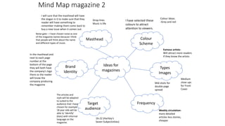 Ideas for
magazines
Colour
Scheme
Masthead
Target
audience
Frequency
Types
Images
Brand
Identity
Mid shots for
double page
spread
Medium
close ups
for Front
Cover
Famous artists-
Will attract more readers
if they know the artists
Weekly circulation-
more detailed
articles less stories,
cheaper
16-22 (Hartley’s
Seven Subjectivities)
I have selected these
colours to attract
attention to viewers.
The articles and
style will be adapted
to suited to the
audience that I have
chosen for example
18 year olds will be
able to ‘identify’
(Katz) with informal
language on the
magazine.
In the masthead and
next to each page
number at the
bottom of the page
they will both have
the company's logo
there so the reader
will know the
company producing
the magazine
I will sure that the masthead will have
the slogan in it to make sure that they
reader will have something to
remember making them come back to
buy a new issue when it comes out.
Noise gate – I have chosen noise as one
of the magazine names because I think
that people will think about the name
and different types of music.
Colour ideas:
-Grey and red
Strap lines
Music is life
Mind Map magazine 2
 