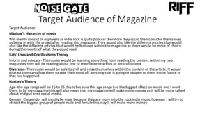 Target Audience of Magazine
Target Audience:
Maslow’s Hierarchy of needs
Will mainly consist of explorers as indie rock is quite popular therefore they could then consider themselves
as being in with the crowd after reading this magazine. They would also like the different articles that would
also like the different articles that would be featured within the magazine as there would be more of choice
during the mouth of what they could read.
Kats’ Uses and Gratifications Theory
Inform and educate- The reader would be learning something from reading the content within my two
magazines they will be reading about one of their favorite artists or artists to come
Diversion- The reader would be able to chill and relax themselves within the content of the article. It would
distract them an allow them to take their mind off anything that is going to happen to them in the future or
that has happened
Hartley's Theory
Age- the age range will be 16 to 25 this is because this age range has the biggest affect on music and I want
them to by my magazine this will also mean that my magazine will make more money as it will be more talked
about and put onto social media.
Gender- the gender will mostly be male because they are more into the rock indie music however I will try to
attract the biggest group of people male and female this way it will make more money
 