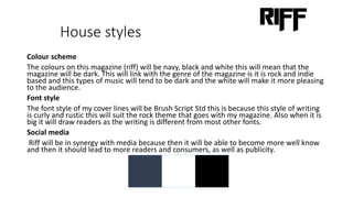 House styles
Colour scheme
The colours on this magazine (riff) will be navy, black and white this will mean that the
magazine will be dark. This will link with the genre of the magazine is it is rock and indie
based and this types of music will tend to be dark and the white will make it more pleasing
to the audience.
Font style
The font style of my cover lines will be Brush Script Std this is because this style of writing
is curly and rustic this will suit the rock theme that goes with my magazine. Also when it is
big it will draw readers as the writing is different from most other fonts.
Social media
Riff will be in synergy with media because then it will be able to become more well know
and then it should lead to more readers and consumers, as well as publicity.
 