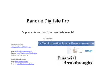 Banque Digitale Pro
Banque Digitale Pro
Opportunité sur un « blindspot » du marché
12 juin 2013
Nicolas Guillaume
nicolas.guillaume@finthru.com
Blog : http://nicolasguillaume.fr/
Twitter : http://twitter.com/NicolasMax
Mobile : +33 6 19 98 57 65
Financial Breakthrough
Blog : http://finthru.com/
Twitter : http://twitter.com/finthru
 