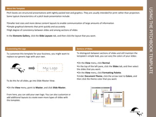 About the Template




                                                                                                                                               USING THE PITCHBOOK TEMPLATE
Pitch books are structured presentations with tightly packed text and graphics. They are usually intended for print rather than projection.
Some typical characteristics of a pitch book presentation include:

•Smaller text sizes and more dense content layouts to enable communication of large amounts of information
•Simple graphical elements that print quickly and accurately
•High degree of consistency between slides and among sections of slides

In the Elements Gallery, click the Slide Layouts tab, and then click the layout that you want.




Customizing the Logo                                                     Sections of Slides

To customize this template for your business, you might want to          To distinguish between sections of slides and still maintain the
replace our generic logo with your own.                                  template’s simple look, you can vary the colors of your slides:

                                                                         •On the View menu, click Normal.
                                                                         •In the top of the left pane, click the Slides tab, and then select
                                       My Logo                           the slides that you want.
                                                                         •On the View menu, click Formatting Palette.
                                                                         •Under Document Theme, click the arrow next to Colors, and
                                                                         then click the theme color that you want.
To do this for all slides, go into Slide Master View.

•On the View menu, point to Master, and click Slide Master.

From here, you can add your own logo. You can also customize or
add additional layouts to create even more types of slides with
this template.
 