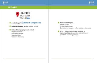 Haines Publishing, Inc.
Started in 1993
15 directory territories
Distribution of nearly one million telephone directories.
In 2013, Haines Publishing was rebranded as
Haines Local Search, expanding its Print, Internet,
and Mobile advertising solutions.
A subsidiary of
Haines & Company, Inc. was founded in 1928
Haines & Company’s products include
Direct mail services
Fund-raising services
Real estate data
Telephone directories
WE ARE
 