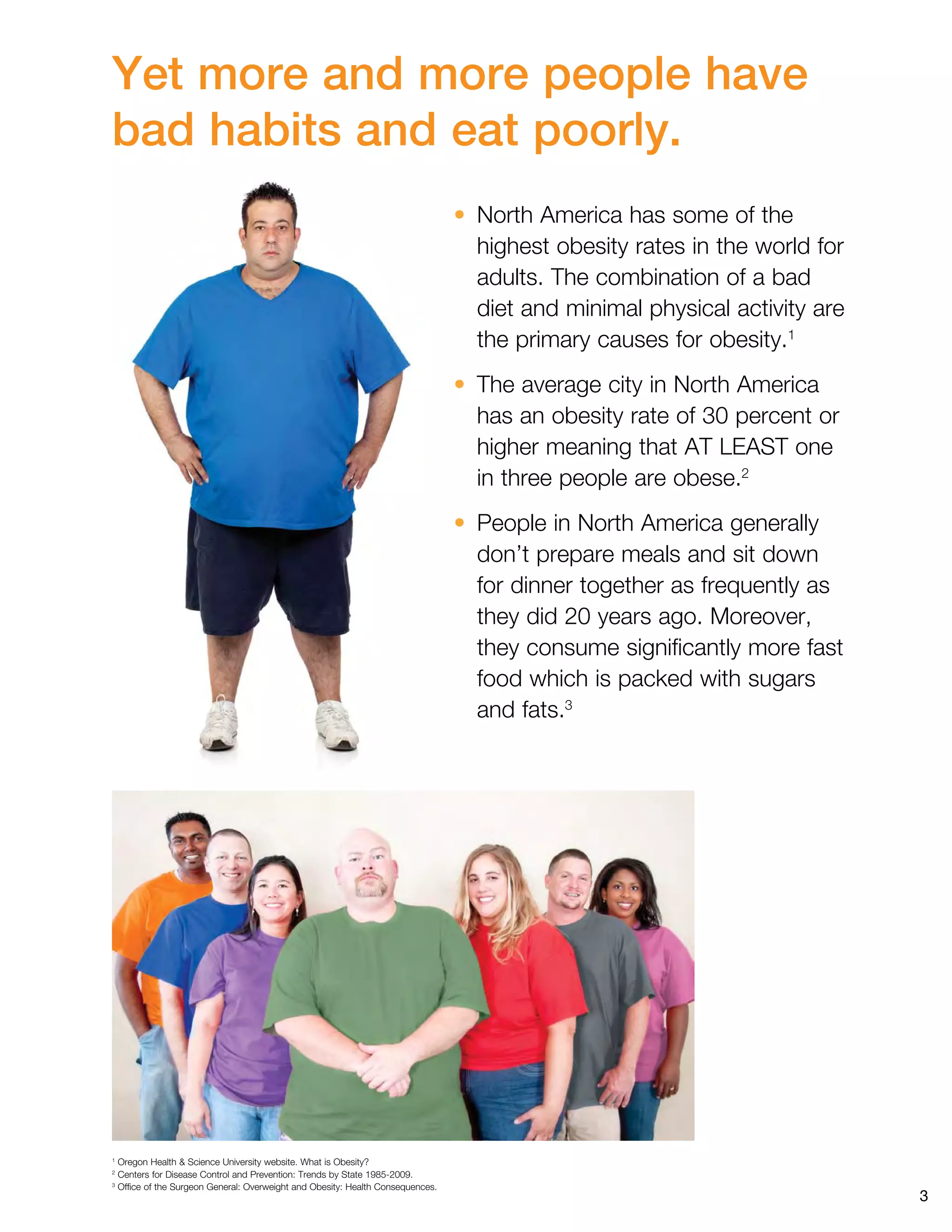 3
Yet more and more people have
bad habits and eat poorly.
• North America has some of the
highest obesity rates in the world for
adults. The combination of a bad
diet and minimal physical activity are
the primary causes for obesity.1
• The average city in North America
has an obesity rate of 30 percent or
higher meaning that AT LEAST one
in three people are obese.2
• People in North America generally
don’t prepare meals and sit down
for dinner together as frequently as
they did 20 years ago. Moreover,
they consume significantly more fast
food which is packed with sugars
and fats.3
1 
Oregon Health  Science University website. What is Obesity?
2 
Centers for Disease Control and Prevention: Trends by State 1985-2009.
3 
Office of the Surgeon General: Overweight and Obesity: Health Consequences.
 