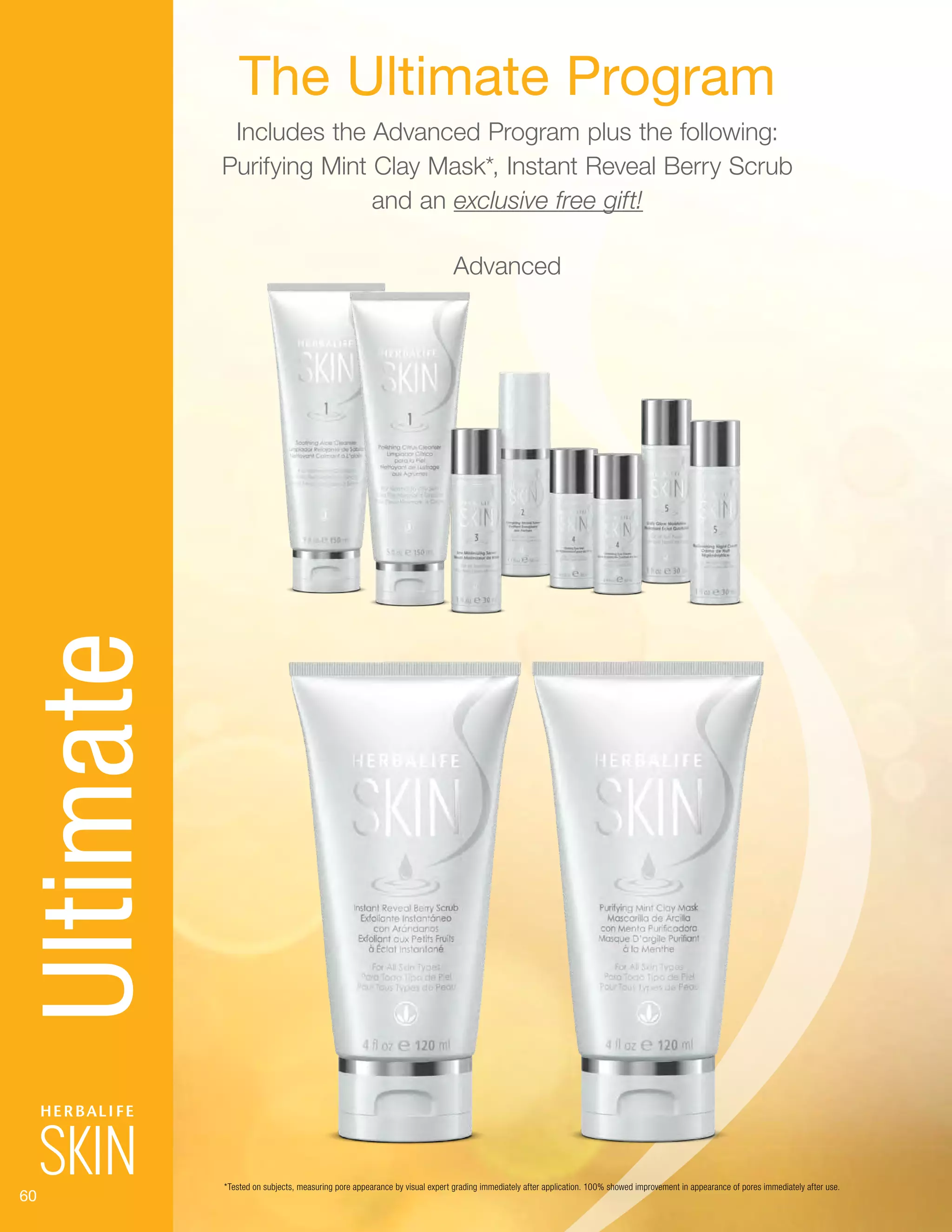 60
The Ultimate Program
Includes the Advanced Program plus the following:
Purifying Mint Clay Mask*, Instant Reveal Berry Scrub
and an exclusive free gift!
Advanced
Ultimate
*Tested on subjects, measuring pore appearance by visual expert grading immediately after application. 100% showed improvement in appearance of pores immediately after use.
 