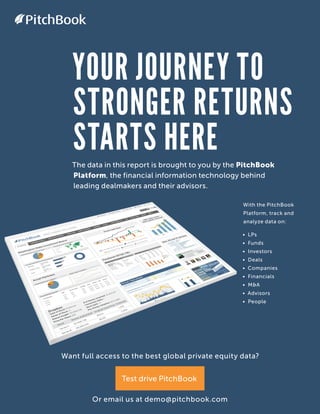 YOUR JOURNEY TO
STRONGER RETURNS
STARTS HEREThe data in this report is brought to you by the PitchBook
Platform, the financial information technology behind
leading dealmakers and their advisors.
With the PitchBook
Platform, track and
analyze data on:
• LPs
• Funds
• Investors
• Deals
• Companies
• Financials
• M&A
• Advisors
• People
Want full access to the best global private equity data?
Or email us at demo@pitchbook.com
Test drive PitchBook
PitchBook
 
