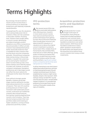PITCHBOOK 2015 VC UNICORN REPORT 6
Terms Highlights
By and large, the terms behind
recent unicorn rounds shows a
pronounced focus on downside
protections with relatively moderate
upside benefits.
To paraphrase Ms. Lee, the valuations
we’re seeing today pose risks to
investors if they can’t be sustained
in the public markets. Knowing
that, investors have sought safety
in unicorn rounds, demanding
pre-determined gains and/or
valuations once IPOs or acquisitions
become possible. In effect, private
investors have allotted themselves
better downside protection than
is available for later investors that
buy the stock once the companies
go public. Should those companies
keep raising money in the private
markets, it wouldn’t be surprising
(or too worrying for investors) if
down rounds ticked up a bit, since
those investors won’t feel the impact.
Founders will, however, as will the
company’s employees; liquidation
preferences set in late stage rounds
can affect the stock options for
employees further down the totem
pole.
Even without stronger upside
benefits, investors at the late
stage could be settling for sturdier
downside protections for a number
of reasons. Their own LPs could be
putting pressure on them to get
involved in well-publicized unicorn
rounds, or because non-traditional
investors like mutual funds are
forcing their hands by leading those
rounds in the first place. They may
also be trying to protect their own
portfolio stakes and investing at
higher valuations, as long as those
protections are firmly in place.
After several recent IPOs rose
before eventually falling below
their offering prices, investors
in more recent unicorn rounds
have restructured their terms to
protect themselves from getting
burned. Most of the terms featured
here include either minimum, pre-
determined IPO valuations, or
valuations at or above the original
unicorn investment round price.
Some recent IPOs, notably those of
Hortonworks, Box and New Relic,
took haircuts on their offerings, going
public at share prices below their
previous, private financing rounds.
We did an analysis earlier this year
and found that a significant number
of tech companies (at the time) were
taking haircuts in their IPOs.
It will be interesting to see what impact
added downside protections will have
on that trend going forward. Should
markets trend downward, the floors
established by investors might not be
feasible, at least in the near-term. With
startups raising “private IPO” rounds
over the past two years—amidst better
market conditions—it’s possible that
preference for private financing will
continue if the public markets show
signs of instability.
Downside protection is even
stronger in the event of
an acquisition. Every filing we
researched included liquidation
protection over common stock,
and in some cases included senior
liquidation protections over earlier
series investors. With those senior
liquidation protections in place,
paper valuations would need to
be significantly overvalued versus
the acquisition price before those
unicorn investors lost money on their
investments.
Acquisition protection
terms and liquidation
preferences
IPO protection
terms
 