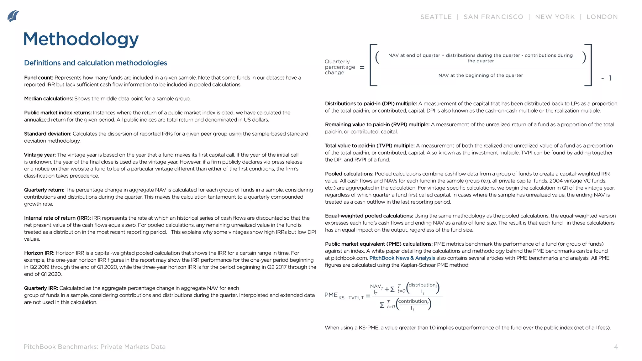 SEATTLE | SAN FRANCISCO | NEW YORK | LONDON
4
PitchBook Benchmarks: Private Markets Data
Methodology
Definitions and calculation methodologies
Fund count: Represents how many funds are included in a given sample. Note that some funds in our dataset have a
reported IRR but lack sufficient cash flow information to be included in pooled calculations.
Median calculations: Shows the middle data point for a sample group.
Public market index returns: Instances where the return of a public market index is cited, we have calculated the
annualized return for the given period. All public indices are total return and denominated in US dollars.
Standard deviation: Calculates the dispersion of reported IRRs for a given peer group using the sample-based standard
deviation methodology.
Vintage year: The vintage year is based on the year that a fund makes its first capital call. If the year of the initial call
is unknown, the year of the final close is used as the vintage year. However, if a firm publicly declares via press release
or a notice on their website a fund to be of a particular vintage different than either of the first conditions, the firm’s
classification takes precedence.
Quarterly return: The percentage change in aggregate NAV is calculated for each group of funds in a sample, considering
contributions and distributions during the quarter. This makes the calculation tantamount to a quarterly compounded
growth rate.
Internal rate of return (IRR): IRR represents the rate at which an historical series of cash flows are discounted so that the
net present value of the cash flows equals zero. For pooled calculations, any remaining unrealized value in the fund is
treated as a distribution in the most recent reporting period. This explains why some vintages show high IRRs but low DPI
values.
Horizon IRR: Horizon IRR is a capital-weighted pooled calculation that shows the IRR for a certain range in time. For
example, the one-year horizon IRR figures in the report may show the IRR performance for the one-year period beginning
in Q2 2019 through the end of Q1 2020, while the three-year horizon IRR is for the period beginning in Q2 2017 through the
end of Q1 2020.
Quarterly IRR: Calculated as the aggregate percentage change in aggregate NAV for each
group of funds in a sample, considering contributions and distributions during the quarter. Interpolated and extended data
are not used in this calculation.
Distributions to paid-in (DPI) multiple: A measurement of the capital that has been distributed back to LPs as a proportion
of the total paid-in, or contributed, capital. DPI is also known as the cash-on-cash multiple or the realization multiple.
Remaining value to paid-in (RVPI) multiple: A measurement of the unrealized return of a fund as a proportion of the total
paid-in, or contributed, capital.
Total value to paid-in (TVPI) multiple: A measurement of both the realized and unrealized value of a fund as a proportion
of the total paid-in, or contributed, capital. Also known as the investment multiple, TVPI can be found by adding together
the DPI and RVPI of a fund.
Pooled calculations: Pooled calculations combine cashflow data from a group of funds to create a capital-weighted IRR
value. All cash flows and NAVs for each fund in the sample group (e.g. all private capital funds, 2004 vintage VC funds,
etc.) are aggregated in the calculation. For vintage-specific calculations, we begin the calculation in Q1 of the vintage year,
regardless of which quarter a fund first called capital. In cases where the sample has unrealized value, the ending NAV is
treated as a cash outflow in the last reporting period.
Equal-weighted pooled calculations: Using the same methodology as the pooled calculations, the equal-weighted version
expresses each fund’s cash flows and ending NAV as a ratio of fund size. The result is that each fund in these calculations
has an equal impact on the output, regardless of the fund size.
Public market equivalent (PME) calculations: PME metrics benchmark the performance of a fund (or group of funds)
against an index. A white paper detailing the calculations and methodology behind the PME benchmarks can be found
at pitchbook.com. PitchBook News & Analysis also contains several articles with PME benchmarks and analysis. All PME
figures are calculated using the Kaplan-Schoar PME method:
When using a KS-PME, a value greater than 1.0 implies outperformance of the fund over the public index (net of all fees).
Quarterly
percentage
change
NAV at end of quarter + distributions during the quarter - contributions during
the quarter
NAV at the beginning of the quarter
]
] - 1
 