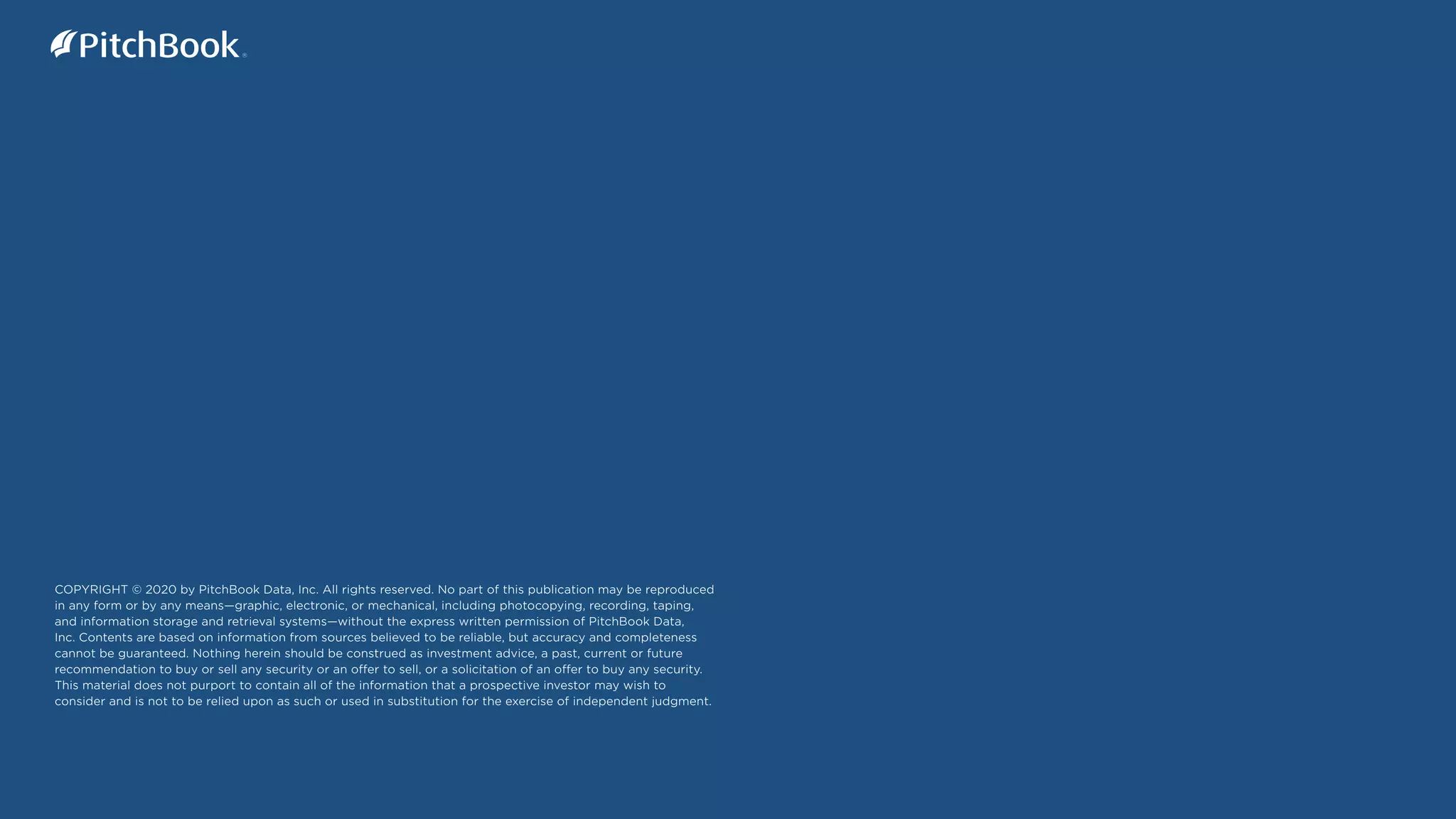 82
PitchBook Benchmarks: Private Markets Data
Secondaries
COPYRIGHT © 2020 by PitchBook Data, Inc. All rights reserved. No part of this publication may be reproduced
in any form or by any means—graphic, electronic, or mechanical, including photocopying, recording, taping,
and information storage and retrieval systems—without the express written permission of PitchBook Data,
Inc. Contents are based on information from sources believed to be reliable, but accuracy and completeness
cannot be guaranteed. Nothing herein should be construed as investment advice, a past, current or future
recommendation to buy or sell any security or an offer to sell, or a solicitation of an offer to buy any security.
This material does not purport to contain all of the information that a prospective investor may wish to
consider and is not to be relied upon as such or used in substitution for the exercise of independent judgment.
 