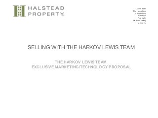 Manhattan
The Hamptons
Connecticut
Brooklyn
Riverdale
Hudson Valley
Metro NJ
SELLING WITH THE HARKOV LEWIS TEAM
THE HARKOV LEWIS TEAM
EXCLUSIVE MARKETING/TECHNOLOGY PROPOSAL
 