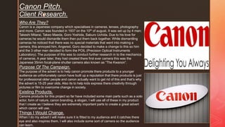 z
Canon Pitch.
Client Research.
Who Are They?
Canon is a Japanese company which specialises in cameras, lenses, photography
and more. Canon was founded in 1937 on the 10th of august. It was set up by 4 men;
Takeshi Mitarai, Takeo Maeda, Goro Yoshida, Saburo Uchida. Due to his love for
cameras he would dismantle them then put them back together. While dismantling
cameras he noticed that there was no special materials that went into making a
camera, this annoyed him. Angered, Goro decided to make a change to this so him
and the 3 other men decided to form the POIL (Precision Optical Instruments
Laboratory). The purpose of this was to conduct further research in to the mechanics
of cameras. A year later, they had created there first ever camera this was the
Japanese 35mm focal-plane shutter camera also known as “The Kwanon”.
Purpose Of The Campaign.
The purpose of the advert is to help canon promote there products to a younger
audience as unfortunately canon have built up a reputation that there products is just
for professional older people and canon actually want to get rid of this and that’s why
the advert is 15-25 year olds. Also its to help kids express there creativity through
pictures or film to overcome change in society.
Existing Products.
Canons products for this project so far have included some main parts such as a solo
actor, form of nature, canon branding, a slogan. I will use all of these in my product
that I create as I believe they are extremely important parts to create a great advert
which canon will use.
Things I Would Change.
When I do my advert I will make sure it is fitted to my audience and it catches there
eye and also inspires them. I will also include some sort of camera so the audience
can learn.
 
