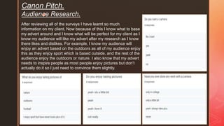 z
Canon Pitch.
Audience Research.
After reviewing all of the surveys I have learnt so much
information on my client. Now because of this I know what to base
my advert around and I know what will be perfect for my client as I
know my audience will like my advert after my research as I know
there likes and dislikes. For example, I know my audience will
enjoy an advert based on the outdoors as all of my audience enjoy
this as they enjoy sport which is based outside, and the rest of the
audience enjoy the outdoors or nature. I also know that my advert
needs to inspire people as most people enjoy pictures but don’t
actually do it so I just need to convince them slightly.
 