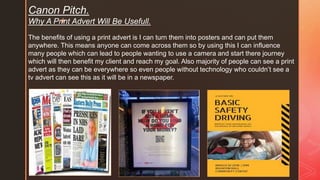 z
Canon Pitch.
Why A Print Advert Will Be Usefull.
The benefits of using a print advert is I can turn them into posters and can put them
anywhere. This means anyone can come across them so by using this I can influence
many people which can lead to people wanting to use a camera and start there journey
which will then benefit my client and reach my goal. Also majority of people can see a print
advert as they can be everywhere so even people without technology who couldn’t see a
tv advert can see this as it will be in a newspaper.
 