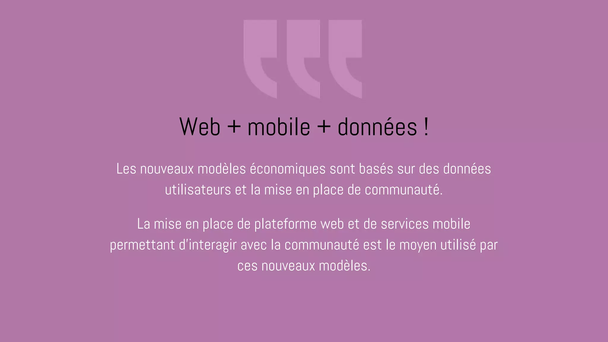 Les nouveaux modèles économiques sont basés sur des données
utilisateurs et la mise en place de communauté.
La mise en place de plateforme web et de services mobile
permettant d'interagir avec la communauté est le moyen utilisé par
ces nouveaux modèles.
Web + mobile + données !
 