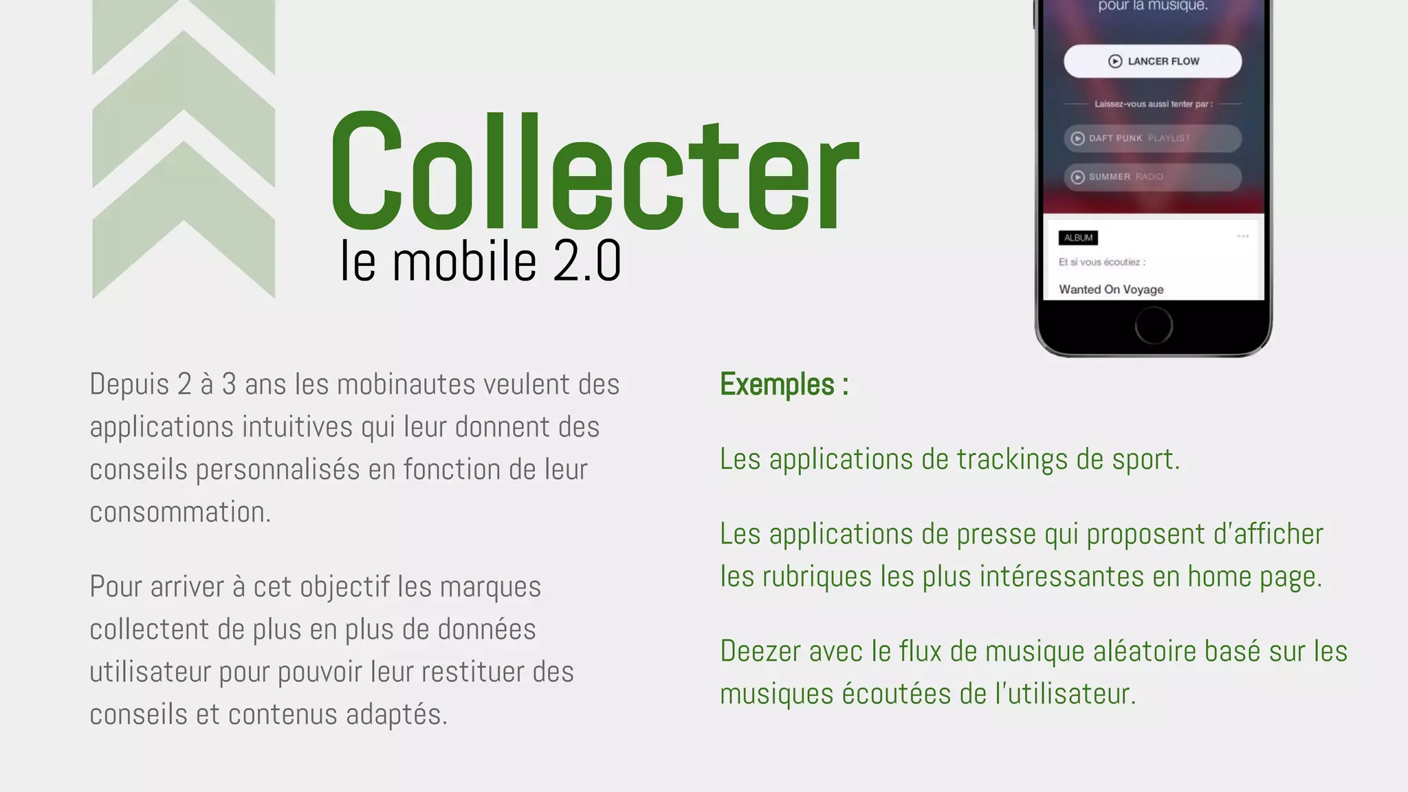 Depuis 2 à 3 ans les mobinautes veulent des
applications intuitives qui leur donnent des
conseils personnalisés en fonction de leur
consommation.
Pour arriver à cet objectif les marques
collectent de plus en plus de données
utilisateur pour pouvoir leur restituer des
conseils et contenus adaptés.
le mobile 2.0
Collecter
Exemples :
Les applications de trackings de sport.
Les applications de presse qui proposent d’afficher
les rubriques les plus intéressantes en home page.
Deezer avec le flux de musique aléatoire basé sur les
musiques écoutées de l’utilisateur.
 