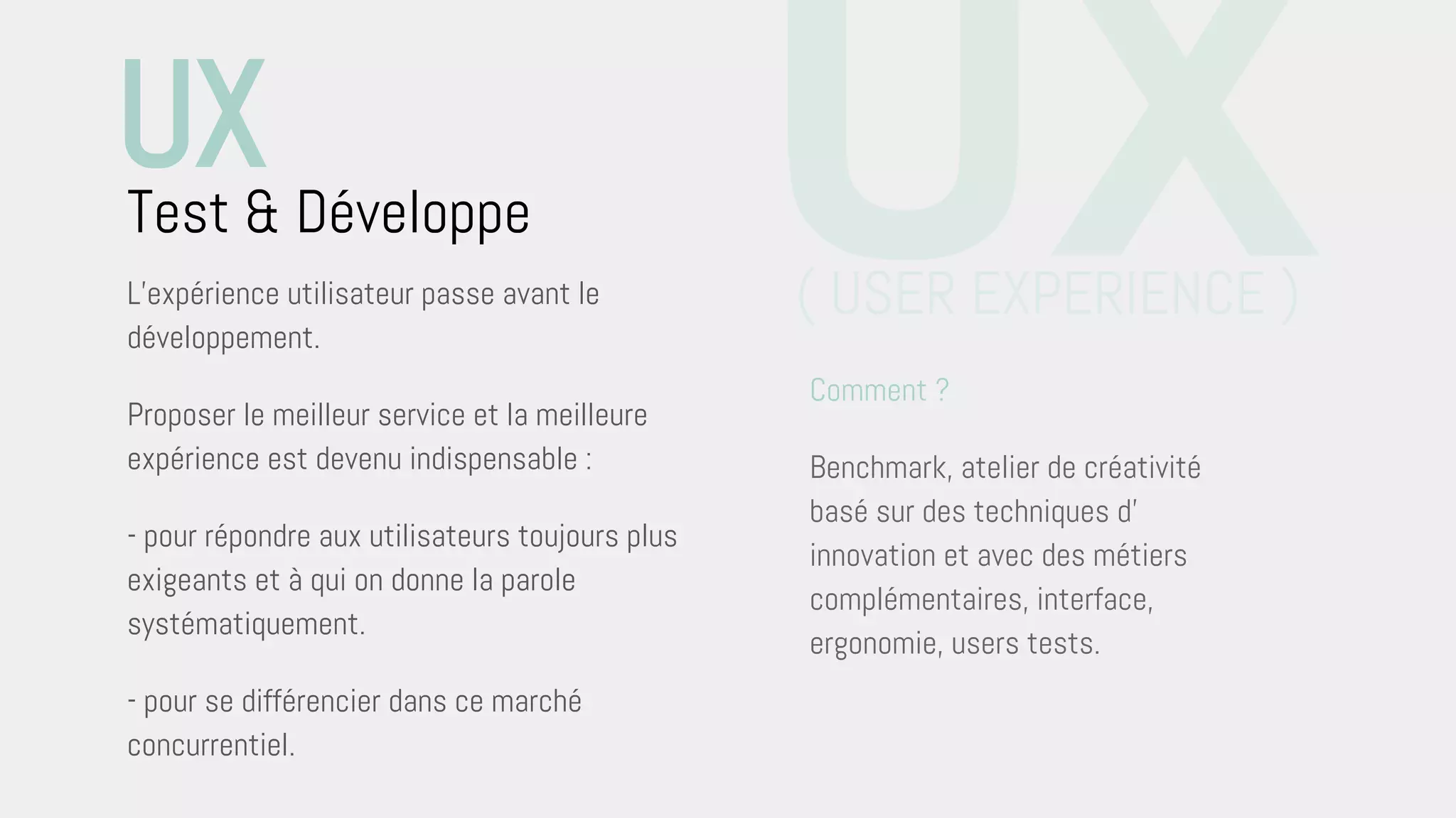 L’expérience utilisateur passe avant le
développement.
Proposer le meilleur service et la meilleure
expérience est devenu indispensable :
- pour répondre aux utilisateurs toujours plus
exigeants et à qui on donne la parole
systématiquement.
- pour se différencier dans ce marché
concurrentiel.
Test & Développe UXComment ?
Benchmark, atelier de créativité
basé sur des techniques d’
innovation et avec des métiers
complémentaires, interface,
ergonomie, users tests.
UX
( USER EXPERIENCE )
 