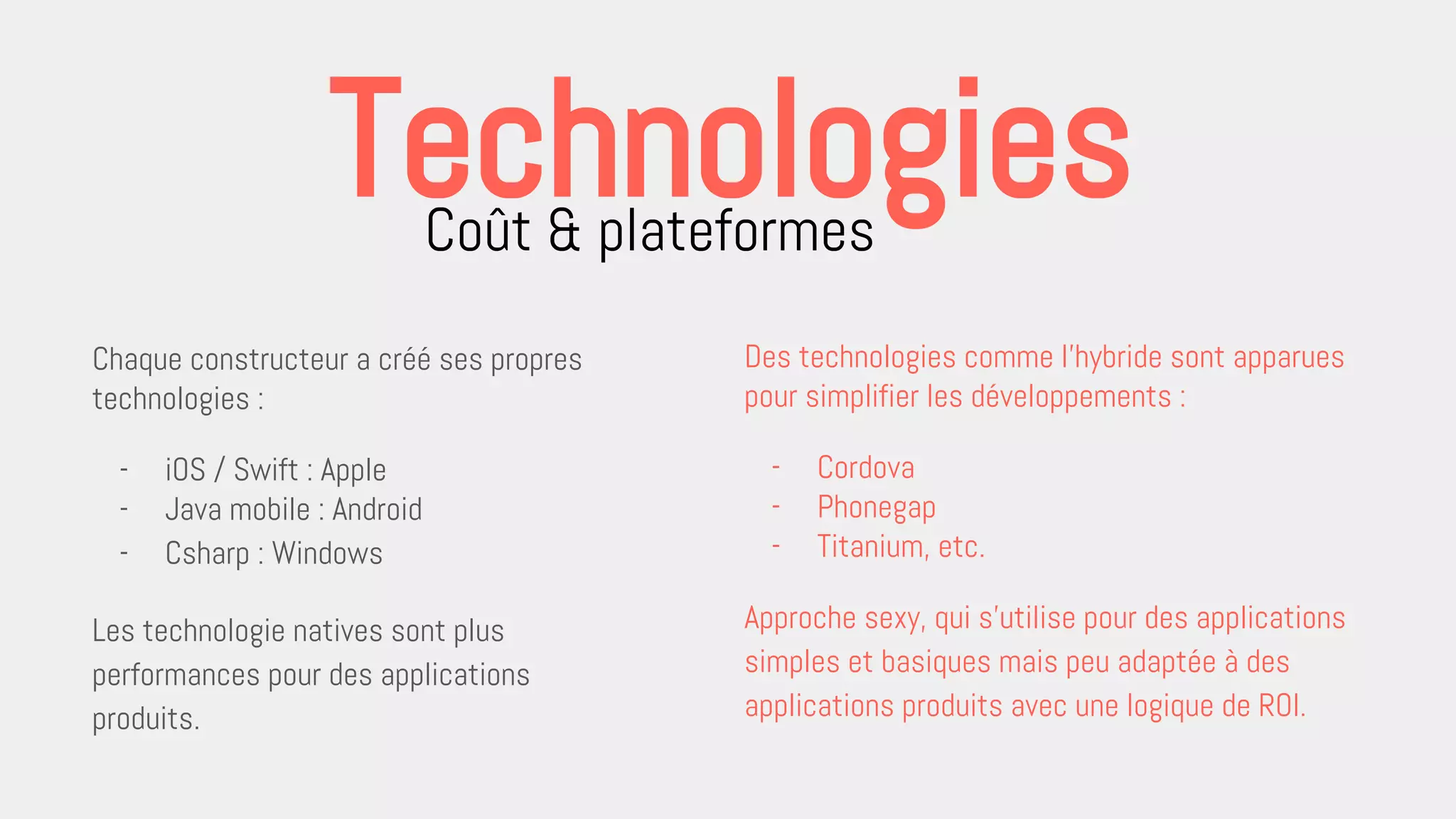 Chaque constructeur a créé ses propres
technologies :
- iOS / Swift : Apple
- Java mobile : Android
- Csharp : Windows
Les technologie natives sont plus
performances pour des applications
produits.
Coût & plateformes
Technologies
Des technologies comme l’hybride sont apparues
pour simplifier les développements :
- Cordova
- Phonegap
- Titanium, etc.
Approche sexy, qui s’utilise pour des applications
simples et basiques mais peu adaptée à des
applications produits avec une logique de ROI.
 