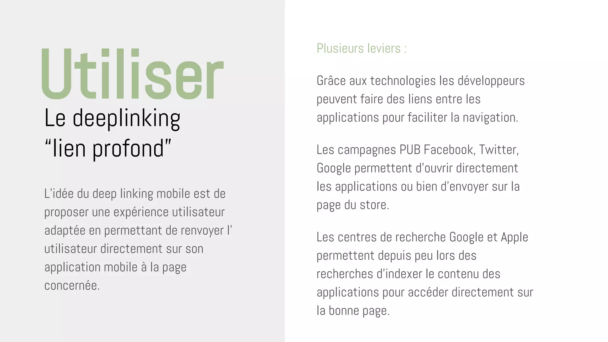 L’idée du deep linking mobile est de
proposer une expérience utilisateur
adaptée en permettant de renvoyer l’
utilisateur directement sur son
application mobile à la page
concernée.
Le deeplinking
“lien profond”
Utiliser
Plusieurs leviers :
Grâce aux technologies les développeurs
peuvent faire des liens entre les
applications pour faciliter la navigation.
Les campagnes PUB Facebook, Twitter,
Google permettent d’ouvrir directement
les applications ou bien d’envoyer sur la
page du store.
Les centres de recherche Google et Apple
permettent depuis peu lors des
recherches d’indexer le contenu des
applications pour accéder directement sur
la bonne page.
 