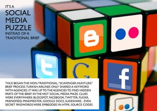 IT’S A

SOCIAL
MEDIA
PUZZLE
INSTEAD OF A
TRADITIONAL BRIEF




THUS BEGAN THE NON-TRADITIONAL, “SCAVENGER-HUNT-LIKE”
BRIEF PROCESS. TURKISH AIRLINES ONLY SHARED A KEYWORD
WITH AGENCIES. IT WAS UP TO THE AGENCIES TO FIND HIDDEN
PARTS OF THE BRIEF IN THE VAST SOCIAL MEDIA MAZE. CLUES
WERE EVERYWHERE: BLOGSPOT, FACEBOOK, TWITTER, FLICKR,
FRIENDFEED, MINDMEISTER, GOOGLE DOCS, SLIDESHARE... EVEN
SECRET PASSWORDS WERE EMBEDDED IN HTML SOURCE CODES.
 