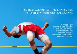 THIS BRIEF CLEARLY SET THE BAR HIGHER
  IN TURKISH ADVERTISING LANDSCAPE.



                                 IT FUELED NEW
                       DISCUSSIONS TO RETHINK
                           THE ROLE OF DIGITAL
                           IN EVERY STEP OF THE
                              CREATIVE PROCESS,
                      INCLUDING CLIENT BRIEFS
                            AND EXPECTATIONS.
 