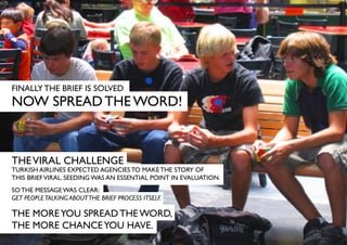 FINALLY THE BRIEF IS SOLVED
NOW SPREAD THE WORD!



THE VIRAL CHALLENGE
TURKISH AIRLINES EXPECTED AGENCIES TO MAKE THE STORY OF
THIS BRIEF VIRAL. SEEDING WAS AN ESSENTIAL POINT IN EVALUATION.
SO THE MESSAGE WAS CLEAR:
GET PEOPLE TALKING ABOUT THE BRIEF PROCESS ITSELF.

THE MORE YOU SPREAD THE WORD,
THE MORE CHANCE YOU HAVE.
 