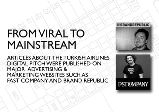 FROM VIRAL TO
MAINSTREAM
ARTICLES ABOUT THE TURKISH AIRLINES
DIGITAL PITCH WERE PUBLISHED ON
MAJOR ADVERTISING &
MARKETING WEBSITES SUCH AS
FAST COMPANY AND BRAND REPUBLIC
 