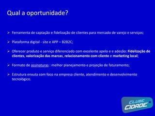 Qual a oportunidade?
 Ferramenta de captação e fidelização de clientes para mercado de varejo e serviços;
 Plataforma digital - site e APP – B2B2C;
 Oferecer produto e serviço diferenciado com excelente apelo e e adesão: Fidelização de
clientes, valorização das marcas, relacionamento com cliente e marketing local;
 Formato de assinaturas : melhor planejamento e projeção de faturamento;
 Estrutura enxuta com foco na empresa cliente, atendimento e desenvolvimento
tecnológico.
 