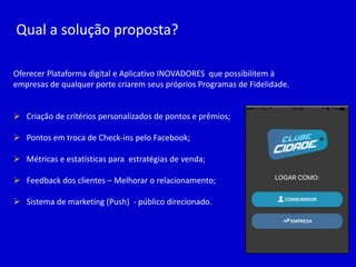 Qual a solução proposta?
Oferecer Plataforma digital e Aplicativo INOVADORES que possibilitem à
empresas de qualquer porte criarem seus próprios Programas de Fidelidade.
 Criação de critérios personalizados de pontos e prêmios;
 Pontos em troca de Check-ins pelo Facebook;
 Métricas e estatísticas para estratégias de venda;
 Feedback dos clientes – Melhorar o relacionamento;
 Sistema de marketing (Push) - público direcionado.
 