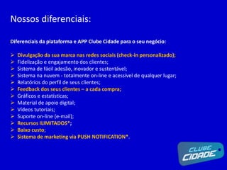 Nossos diferenciais:
Diferenciais da plataforma e APP Clube Cidade para o seu negócio:
 Divulgação da sua marca nas redes sociais (check-in personalizado);
 Fidelização e engajamento dos clientes;
 Sistema de fácil adesão, inovador e sustentável;
 Sistema na nuvem - totalmente on-line e acessível de qualquer lugar;
 Relatórios do perfil de seus clientes;
 Feedback dos seus clientes – a cada compra;
 Gráficos e estatísticas;
 Material de apoio digital;
 Vídeos tutoriais;
 Suporte on-line (e-mail);
 Recursos ILIMITADOS*;
 Baixo custo;
 Sistema de marketing via PUSH NOTIFICATION*.
 