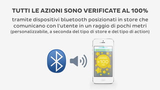 TUTTI LE AZIONI SONO VERIFICATE AL 100%
tramite dispositivi bluetooth posizionati in store che
comunicano con l'utente in un raggio di pochi metri
(personalizzabile, a seconda del tipo di store e del tipo di action)

 