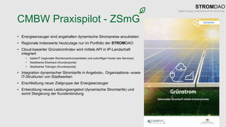 CMBW Praxispilot - ZSmG
• Energieerzeuger sind angehalten dynamische Strompreise anzubieten
• Regionale Indexwerte heutzutage nur im Portfolio der STROMDAO
• Cloud-basierter GrünstromIndex wird mittels API in IP-Landschaft
integriert
• badenIT (regionaler Rechenzentrumsanbieter und zukünftiger Hoster des Services)
• Stadtwerke Eberbach (Kundenportal)
• Stadtwerke Tübingen (Kundenportal)
• Integration dynamischer Stromtarife in Angebots-, Organisations- sowie
IT-Strukturen von Stadtwerken
• Erschließung neuer Zielgruppe der Energieerzeuger
• Entwicklung neues Leistungsangebot (dynamische Stromtarife) und
somit Steigerung der Kundenbindung
 