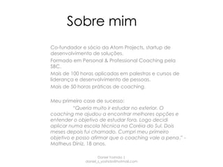 Sobre mim
Co-fundador e sócio da Atom Projects, startup de
desenvolvimento de soluções.
Formado em Personal & Professional Coaching pela
SBC.
Mais de 100 horas aplicadas em palestras e cursos de
liderança e desenvolvimento de pessoas.
Mais de 50 horas práticas de coaching.

Meu primeiro case de sucesso:
         “Queria muito ir estudar no exterior. O
coaching me ajudou a encontrar melhores opções e
entender o objetivo de estudar fora. Logo decidi
aplicar numa escola técnica na Coréia do Sul. Dois
meses depois fui chamado. Cumpri meu primeiro
objetivo e posso afirmar que o coaching vale a pena.” -
Matheus Diniz, 18 anos.

                     Daniel Yoshida |
              daniel_s_yoshida@hotmail.com
 