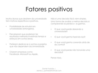 Fatores positivos
Muitos alunos que desistem da universidade        Não é uma decisão fácil, nem simples.
tem motivos específicos e positivos.              Uma forma de avaliar a melhor decisão é
                                                  comparando as perdas e os ganhos.
•   Possibilidade de estudar em
    universidades estrangeiras.                   •   O que você perde deixando a
                                                      universidade?
•   Perceberam que poderiam ter
    resultados melhores investindo tempo e        •   O que você ganha fazendo isso?
    esforços em outras áreas.
                                                  •   O que você ganha correndo atrás de
•   Preferem dedicar-se a sonhos e projetos           seu sonho?
    que não dependem da Universidade.
                                                  •   O que você perde não tomando uma
•   Criaram empresas como                             decisão?
    Facebook, Microsoft ou Apple.
                                                  Pense nisso.




                                         Daniel Yoshida |
                                  daniel_s_yoshida@hotmail.com
 