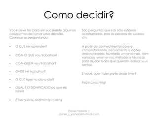 Como decidir?
Você deve ter claro em sua mente algumas        São perguntas que nós não estamos
coisas antes de tomar uma decisão.              acostumados, mas as pessoas de sucesso
Comece se perguntando:                          sim.

•   O QUE irei aprender?                        A partir do conhecimento sobre o
                                                comportamento, pensamento e ações
•   COM O QUE vou trabalhar?                    dessas pessoas, foi criado um processo, com
                                                variadas ferramentas, métodos e técnicas
                                                para ajudar todos que queiram realizar seus
•   COM QUEM vou trabalhar?                     sonhos.

•   ONDE irei trabalhar?
                                                E você, quer fazer parte desse time?
•   O QUE farei no dia-a-dia?
                                                Faça coaching!
•   QUAL É O SIGNIFICADO do que eu
    farei?

•   É isso que eu realmente quero?


                                       Daniel Yoshida |
                                daniel_s_yoshida@hotmail.com
 