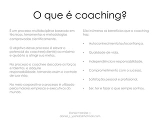O que é coaching?
É um processo multidisciplinar baseado em       São inúmeros os benefícios que o coaching
técnicas, ferramentas e metodologias            traz:
comprovadas cientificamente.
                                                •   Autoconhecimento/autoconfiança,
O objetivo desse processo é elevar o
potencial do coachee(cliente) ao máximo         •   Qualidade de vida,
e ajudá-lo a atingir sua metas.
                                                •   Independência e responsabilidade,
No processo o coachee descobre as forças
e talentos, e adquire
responsabilidade, tomando assim o controle      •   Comprometimento com o sucesso,
de sua vida.
                                                •   Satisfação pessoal e profissional,
No meio corporativo o processo é utilizado
pelas maiores empresas e executivos do          •   Ser, ter e fazer o que sempre sonhou.
mundo.




                                       Daniel Yoshida |
                                daniel_s_yoshida@hotmail.com
 