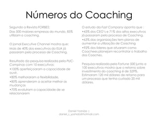 Números do Coaching
Segundo a Revista FORBES:                      O estudo da Fast Company aponta que :
Das 500 maiores empresas do mundo, 85%         •43% dos CEO’s e 71% dos altos executivos
utilizam o coaching.                           já passaram pelo processo de Coaching.
                                               •63% das organizações tem planos de
O jornal Executive Channel mostra que:         aumentar a utilização de Coaching
Mais de 40% dos executivos do EUA já           •92% dos lideres que atuaram como
passaram pelo processo de Coaching.            Coachees planejam recontratar o trabalho
                                               dos Coaches.
Resultado da pesquisa realizada pela PUC-
Campinas com 10 executivos:                    Pesquisa realizada pela Fortune 500 junto a
•100% aperfeiçoaram a capacidade de            100 executivos mostra que o retorno sobre
ouvir,                                         investimento do coaching é de 529%.
                                               Estimaram 120 mil dólares de retorno para
•80% melhoraram a flexibilidade,               um processo que tenha custado 20 mil
•80% aprenderam a aceitar melhor as            dólares.
mudanças
•70% evoluíram a capacidade de se
relacionarem




                                      Daniel Yoshida |
                               daniel_s_yoshida@hotmail.com
 