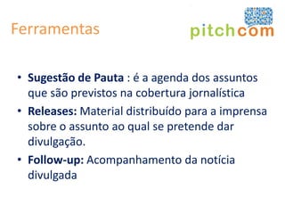 Ferramentas

• Sugestão de Pauta : é a agenda dos assuntos
  que são previstos na cobertura jornalística
• Releases: Material distribuído para a imprensa
  sobre o assunto ao qual se pretende dar
  divulgação.
• Follow-up: Acompanhamento da notícia
  divulgada
 