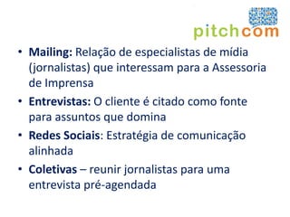 • Mailing: Relação de especialistas de mídia
  (jornalistas) que interessam para a Assessoria
  de Imprensa
• Entrevistas: O cliente é citado como fonte
  para assuntos que domina
• Redes Sociais: Estratégia de comunicação
  alinhada
• Coletivas – reunir jornalistas para uma
  entrevista pré-agendada
 
