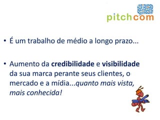 • É um trabalho de médio a longo prazo...

• Aumento da credibilidade e visibilidade
  da sua marca perante seus clientes, o
  mercado e a mídia...quanto mais vista,
  mais conhecida!
 