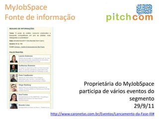MyJobSpace
Fonte de informação




                              Proprietária do MyJobSpace
                            participa de vários eventos do
                                                 segmento
                                                   29/9/11
            http://www.caronetas.com.br/Eventos/Lancamento-da-Fase-III#
 