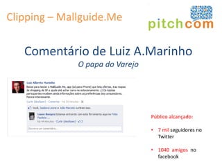 Clipping – Mallguide.Me

   Comentário de Luiz A.Marinho
              O papa do Varejo




                                 Público alcançado:

                                 • 7 mil seguidores no
                                   Twitter

                                 • 1040 amigos no
                                   facebook
 