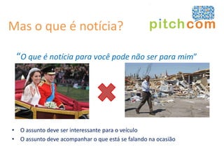 Mas o que é notícia?

 “O que é notícia para você pode não ser para mim”




• O assunto deve ser interessante para o veículo
• O assunto deve acompanhar o que está se falando na ocasião
 