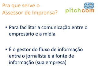 Pra que serve o
Assessor de Imprensa?

 • Para facilitar a comunicação entre o
   empresário e a mídia

 • É o gestor do fluxo de informação
   entre o jornalista e a fonte de
   informação (sua empresa)
 