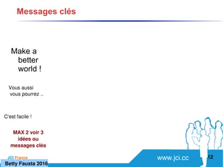 www.jci.ccJCI France 
Make a
better
world !
12
Messages clés
C'est facile ! 
Vous aussi
 vous pourrez ..
MAX 2 voir 3 
idées ou 
messages clés
   Betty Fausta 2016
 