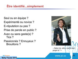 www.jci.ccJCI France 
Seul ou en équipe ?
Expérimenté ou novice ?
E-réputation ou pas ?
Prise de parole en public ?
Avec ou sans geste(s) ?
Tics ?
Passionnés ? Ennuyeux ?
Brouillons ?
13
Être identifié...simplement
« Selon toi, elle y croit à son 
projet là ? »
   Betty Fausta 2016
 