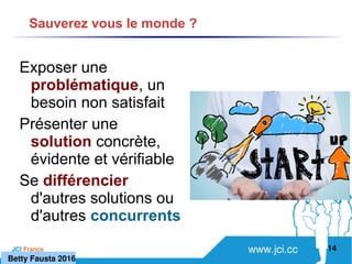 www.jci.ccJCI France 
Exposer une
problématique, un
besoin non satisfait
Présenter une
solution concrète,
évidente et vérifiable
Se différencier
d'autres solutions ou
d'autres concurrents
14
Sauverez vous le monde ?
   Betty Fausta 2016
 