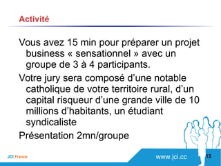 www.jci.ccJCI France 
Vous avez 15 min pour préparer un projet
business « sensationnel » avec un
groupe de 3 à 4 participants.
Votre jury sera composé d’une notable
catholique de votre territoire rural, d’un
capital risqueur d’une grande ville de 10
millions d’habitants, un étudiant
syndicaliste
Présentation 2mn/groupe
15
Activité
 